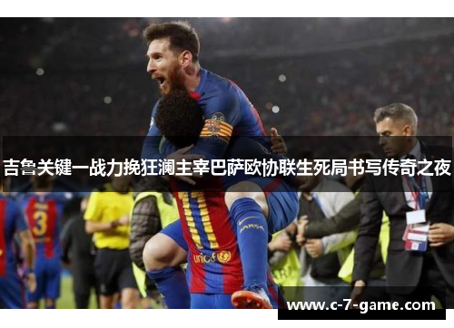 吉鲁关键一战力挽狂澜主宰巴萨欧协联生死局书写传奇之夜