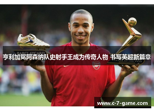 亨利加冕阿森纳队史射手王成为传奇人物 书写英超新篇章