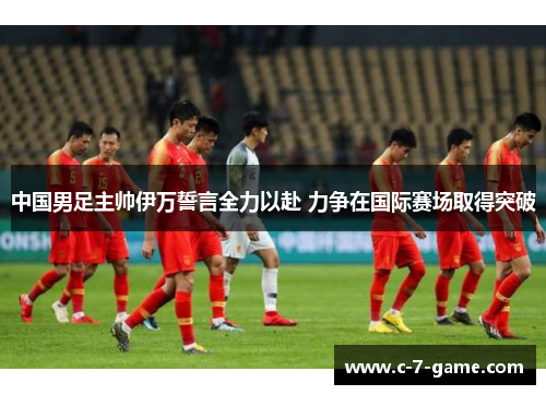 中国男足主帅伊万誓言全力以赴 力争在国际赛场取得突破