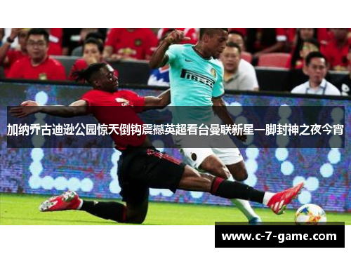 加纳乔古迪逊公园惊天倒钩震撼英超看台曼联新星一脚封神之夜今宵