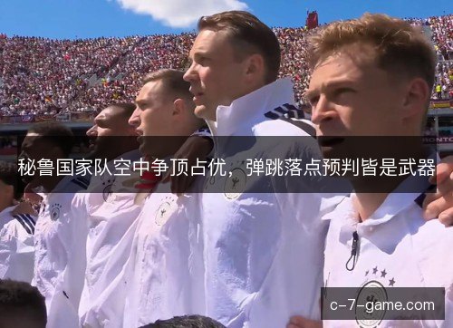 秘鲁国家队空中争顶占优,弹跳落点预判皆是武器 秘鲁国家队空中争顶占优,弹跳落点预判皆是武器
