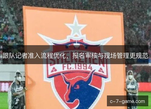 跟队记者准入流程优化，报名审核与现场管理更规范